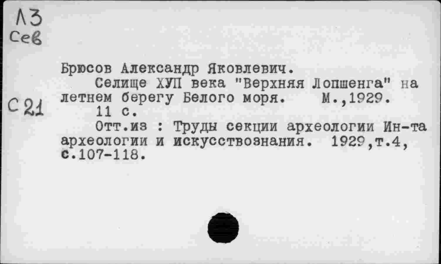 ﻿м
Ceg
с 21
Брюсов Александр Яковлевич.
Селище ХУЛ века "Верхняя Лопшенга" на летнем берегу Белого моря. М.,1929.
11 с.
Отт.из : Труды секции археологии Ин-та археологии и искусствознания. 1929,т.4, с.107-118.